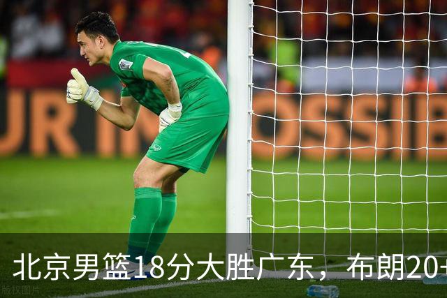 北京男篮18分大胜广东，布朗20+10胡明轩15+5，周琦17+7打爆阿祖布克