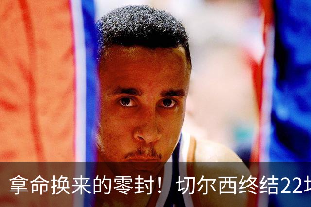 拿命换来的零封！切尔西终结22场丢球魔咒，大马丁重伤让人揪心！
