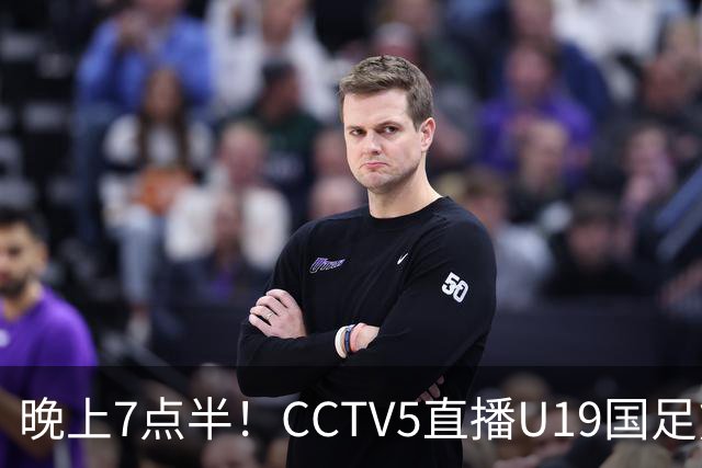 晚上7点半！CCTV5直播U19国足熊猫杯首秀，三大国脚驰援久尔杰维奇，首胜难度不大