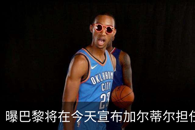 曝巴黎将在今天宣布加尔蒂尔担任主帅 签约2年