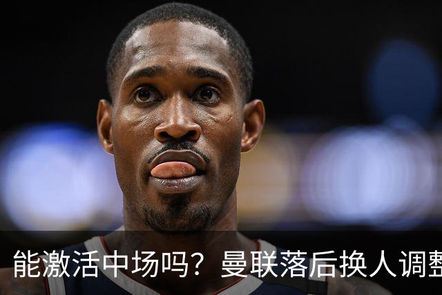 能激活中场吗？曼联落后换人调整，梅努换下巴莱巴