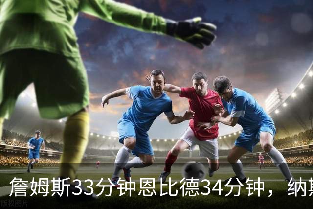 詹姆斯33分钟恩比德34分钟，纳斯把功劳给了布朗