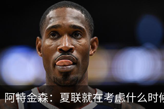 阿特金森：夏联就在考虑什么时候上托马斯 前两场没上是因为对位
