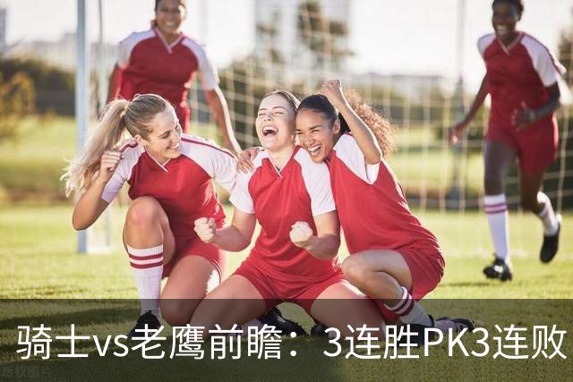 骑士vs老鹰前瞻：3连胜PK3连败，骑士内线双煞欲凿穿老鹰禁区