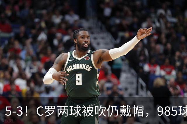 5-3！C罗两球被吹仍戴帽，985球里程碑，菲利克斯4助攻封神