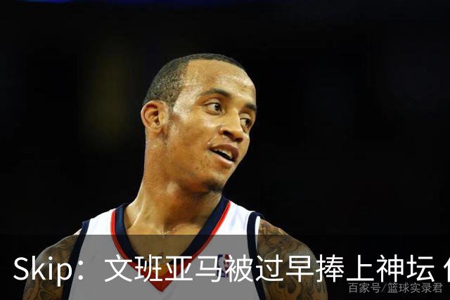 Skip：文班亚马被过早捧上神坛 他在季后赛展现出了傲慢和脆弱