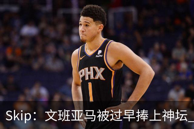 Skip：文班亚马被过早捧上神坛 他在季后赛展现出了傲慢和脆弱